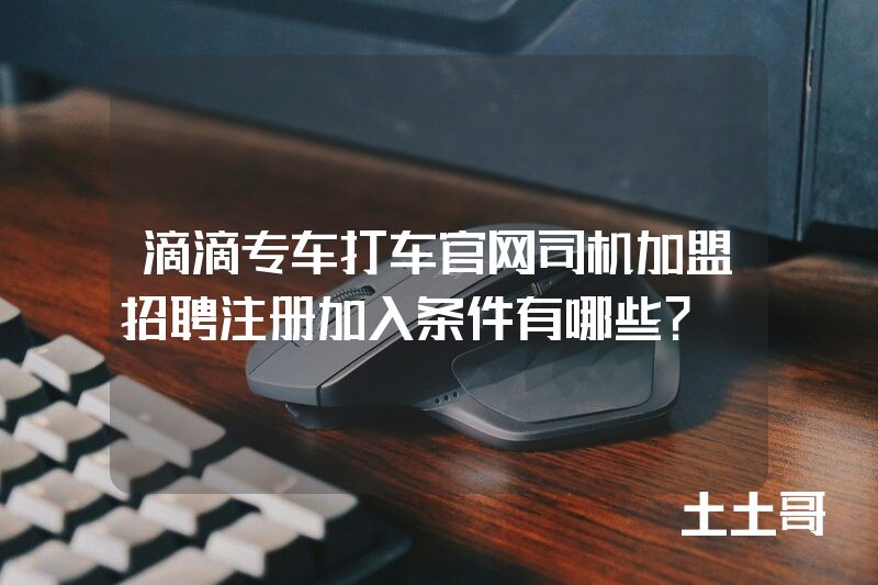滴滴专车打车官网司机加盟招聘注册加入条件有哪些? 滴滴专车打车官网司机加盟招聘注册加入条件有哪些?