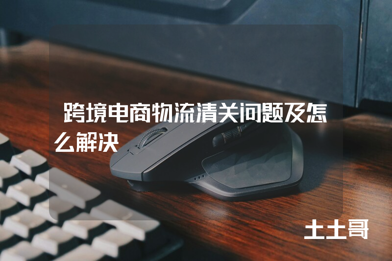 跨境电商物流清关问题及怎么解决 跨境电商物流清关问题及怎么解决