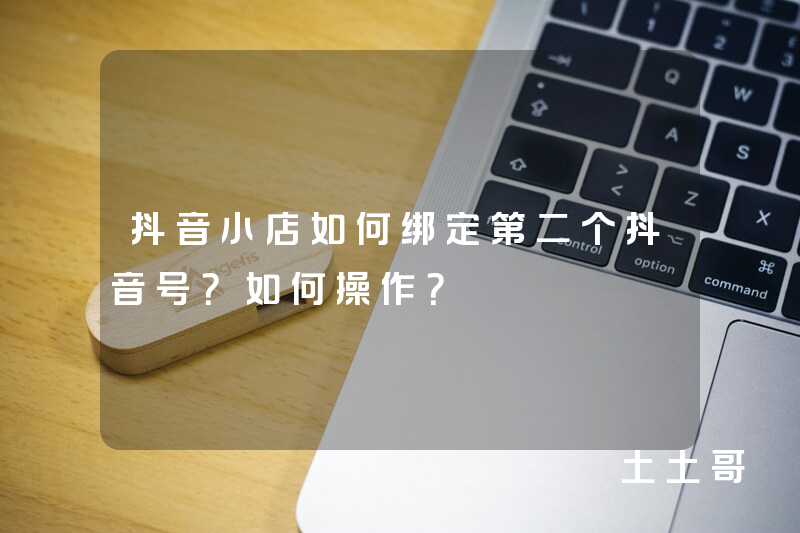 抖音小店如何绑定第二个抖音号?如何操作? 抖音小店如何绑定第二个抖音号?如何操作?