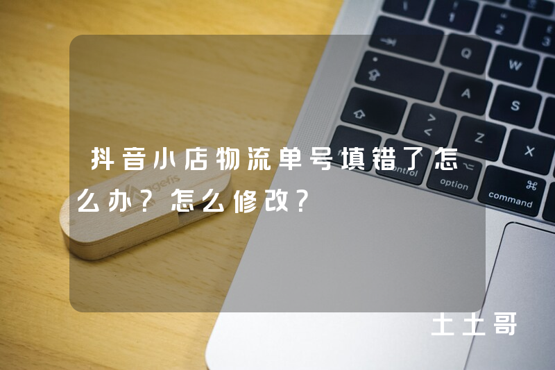 抖音小店物流单号填错了怎么办?怎么修改? 抖音小店物流单号填错了怎么办?怎么修改?