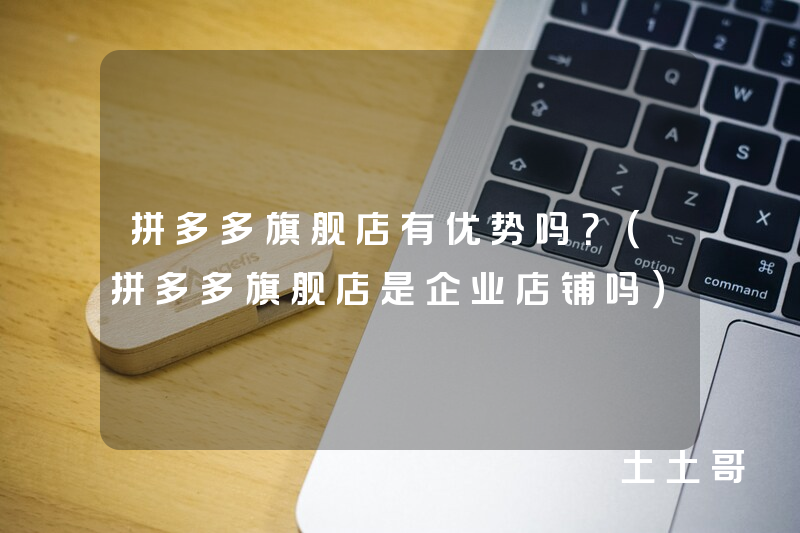 拼多多旗舰店有优势吗?(拼多多旗舰店是企业店铺吗) 拼多多旗舰店有优势吗?(拼多多旗舰店是企业店铺吗)