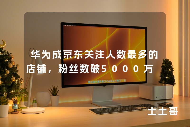 华为成京东关注人数最多的店铺,粉丝数破5000万 华为成京东关注人数最多的店铺,粉丝数破5000万