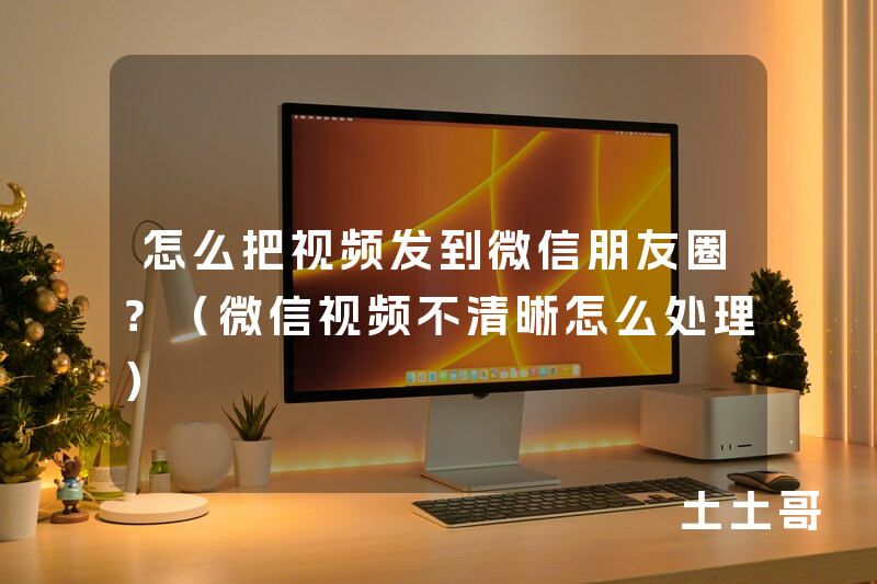 怎么把视频发到微信朋友圈?(微信视频不清晰怎么处理) 怎么把视频发到微信朋友圈?(微信视频不清晰怎么处理)