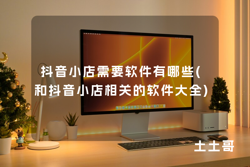 抖音小店需要软件有哪些(和抖音小店相关的软件大全) 抖音小店需要软件有哪些(和抖音小店相关的软件大全)