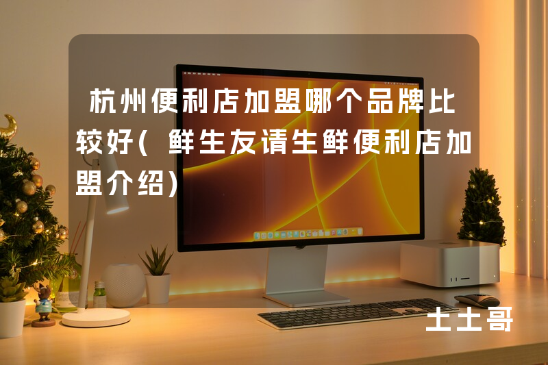 杭州便利店加盟哪个品牌比较好(鲜生友请生鲜便利店加盟介绍) 杭州便利店加盟哪个品牌比较好(鲜生友请生鲜便利店加盟介绍)