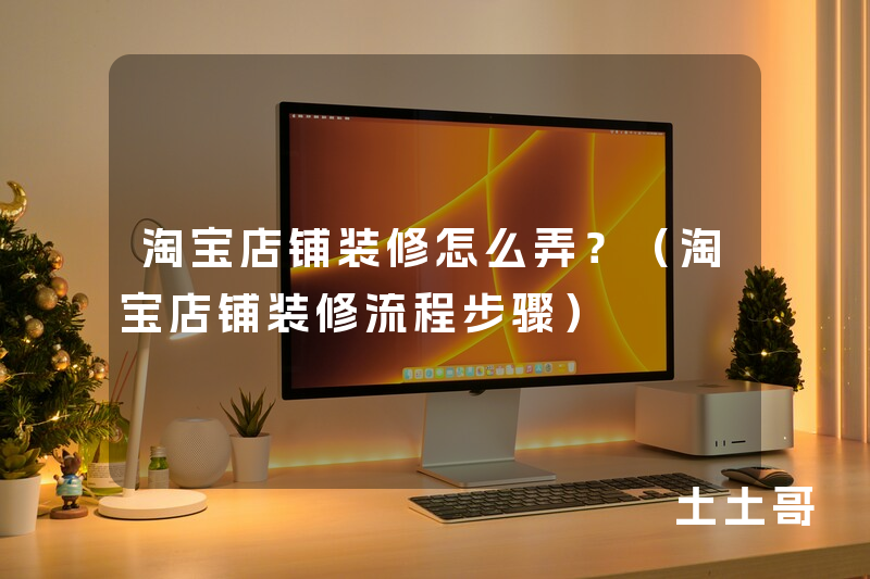 淘宝店铺装修怎么弄?(淘宝店铺装修流程步骤) 淘宝店铺装修怎么弄?(淘宝店铺装修流程步骤)