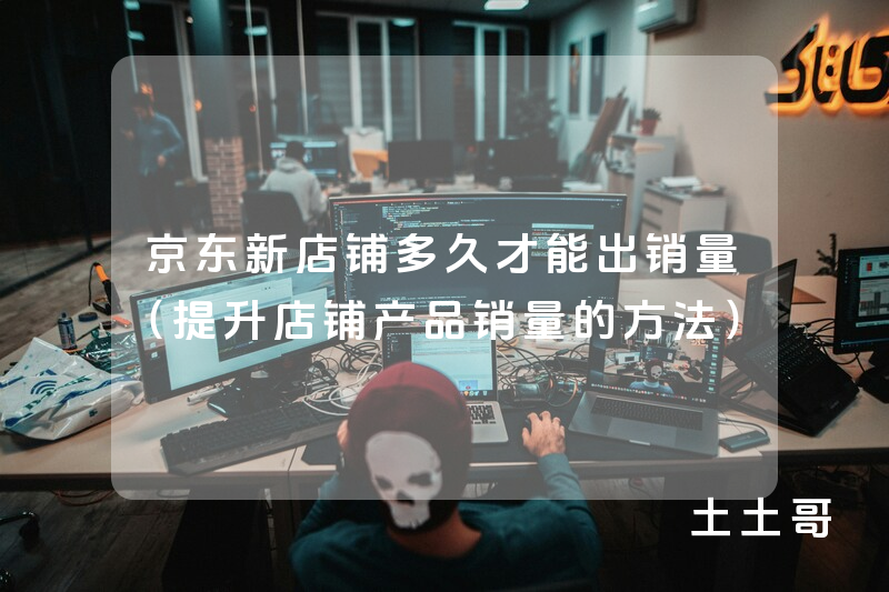 京东新店铺多久才能出销量(提升店铺产品销量的方法) 京东新店铺多久才能出销量(提升店铺产品销量的方法)