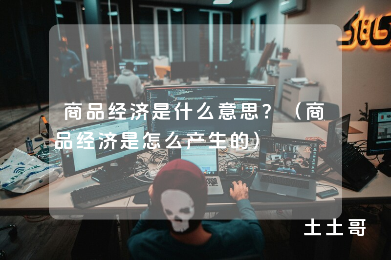商品经济是什么意思?(商品经济是怎么产生的) 商品经济是什么意思?(商品经济是怎么产生的)