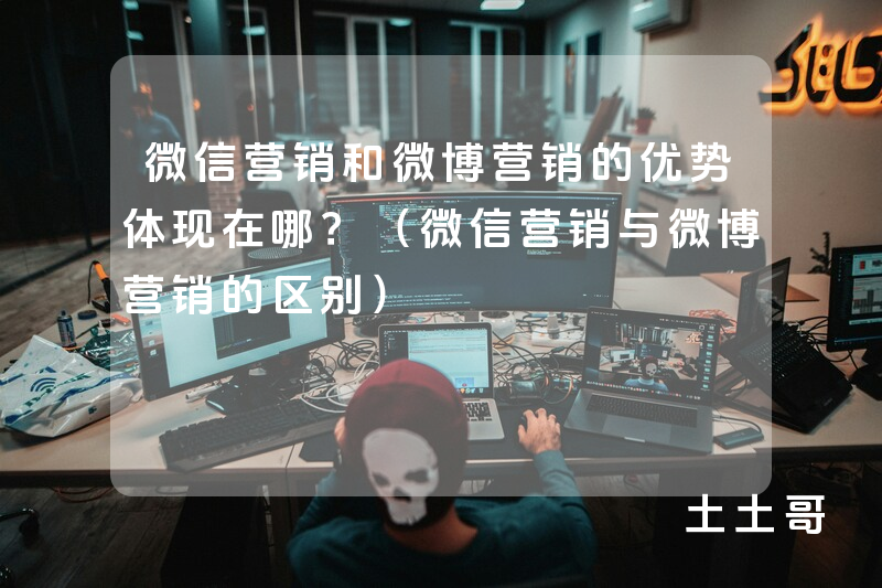 微信营销和微博营销的优势体现在哪?(微信营销与微博营销的区别) 微信营销和微博营销的优势体现在哪?(微信营销与微博营销的区别)