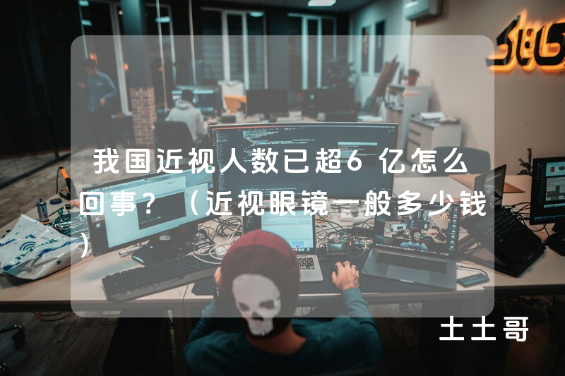 我国近视人数已超6亿怎么回事?(近视眼镜一般多少钱) 我国近视人数已超6亿怎么回事?(近视眼镜一般多少钱)