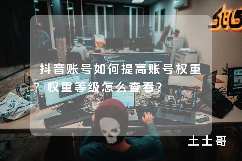 抖音账号如何提高账号权重?权重等级怎么查看? 抖音账号如何提高账号权重?权重等级怎么查看?