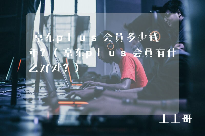京东plus会员多少钱一年?(京东plus会员有什么好处?) 京东plus会员多少钱一年?(京东plus会员有什么好处?)