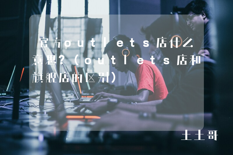 官方outlets店什么意思?(outlets店和旗舰店的区别) 官方outlets店什么意思?(outlets店和旗舰店的区别)