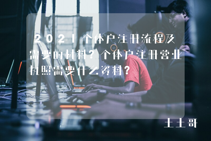 2021个体户注册流程及需要的材料?个体户注册营业执照需要什么资料? 2021个体户注册流程及需要的材料?个体户注册营业执照需要什么资料?