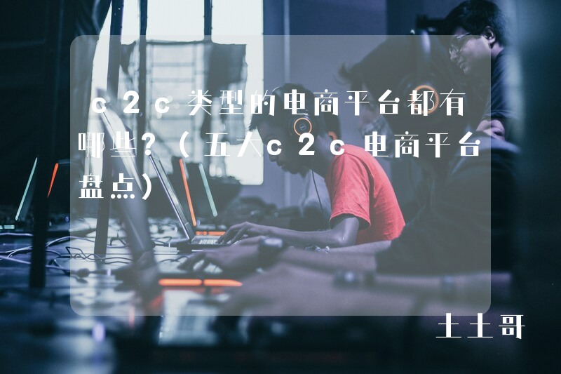 c2c类型的电商平台都有哪些?(五大c2c电商平台盘点) c2c类型的电商平台都有哪些?(五大c2c电商平台盘点)