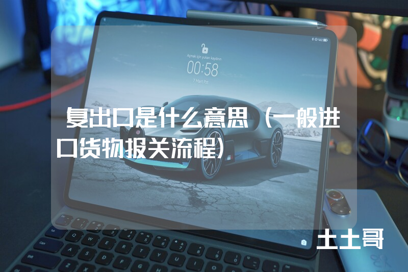 复出口是什么意思(一般进口货物报关流程) 复出口是什么意思(一般进口货物报关流程)