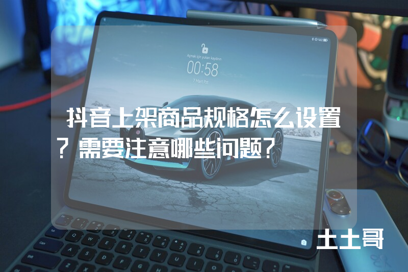 抖音上架商品规格怎么设置?需要注意哪些问题? 抖音上架商品规格怎么设置?需要注意哪些问题?