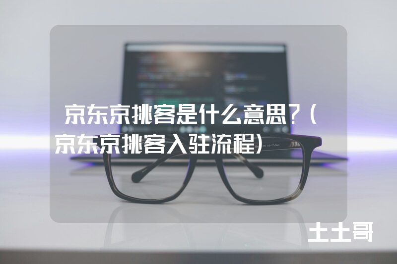 京东京挑客是什么意思?(京东京挑客入驻流程) 京东京挑客是什么意思?(京东京挑客入驻流程)