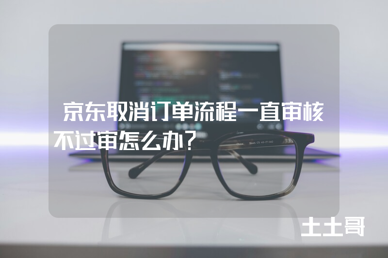 京东取消订单流程一直审核不过审怎么办? 京东取消订单流程一直审核不过审怎么办?