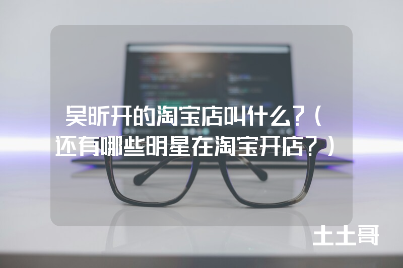 吴昕开的淘宝店叫什么?(还有哪些明星在淘宝开店?) 吴昕开的淘宝店叫什么?(还有哪些明星在淘宝开店?)