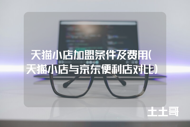 天猫小店加盟条件及费用(天猫小店与京东便利店对比) 天猫小店加盟条件及费用(天猫小店与京东便利店对比)