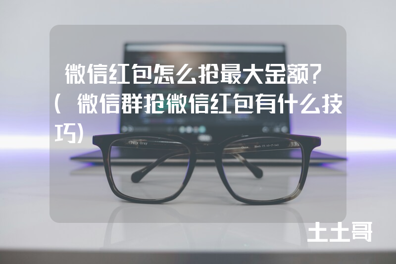 微信红包怎么抢最大金额?(微信群抢微信红包有什么技巧) 微信红包怎么抢最大金额?(微信群抢微信红包有什么技巧)