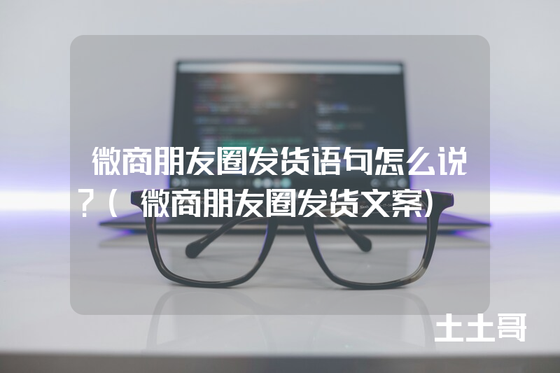 微商朋友圈发货语句怎么说?(微商朋友圈发货文案) 微商朋友圈发货语句怎么说?(微商朋友圈发货文案)