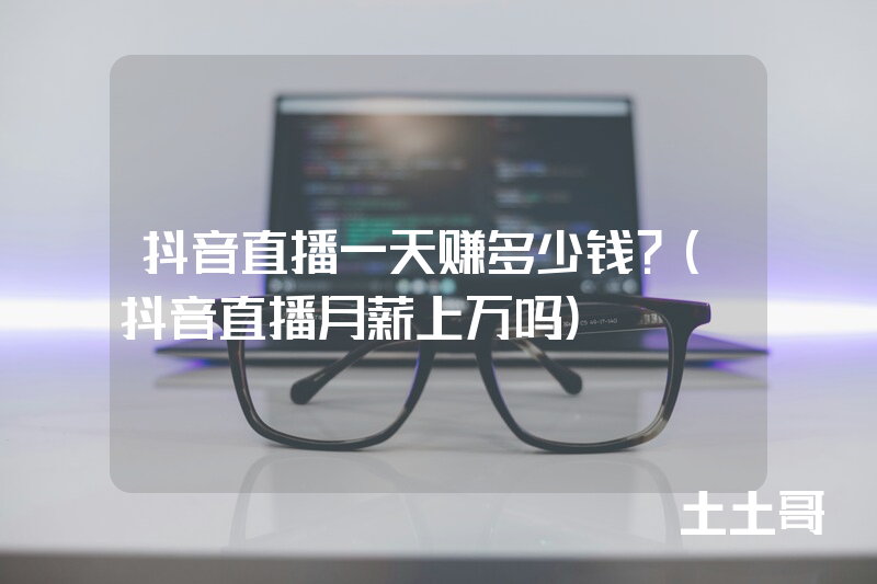 抖音直播一天赚多少钱?(抖音直播月薪上万吗) 抖音直播一天赚多少钱?(抖音直播月薪上万吗)