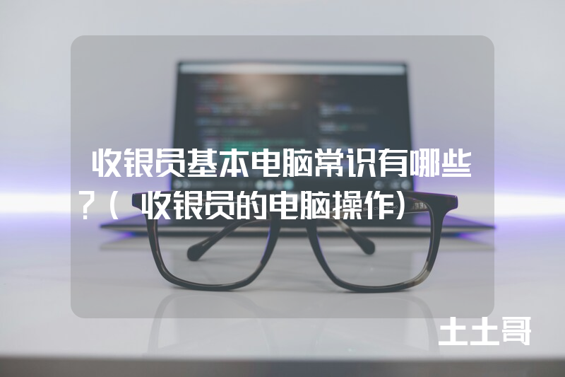 收银员基本电脑常识有哪些?(收银员的电脑操作) 收银员基本电脑常识有哪些?(收银员的电脑操作)