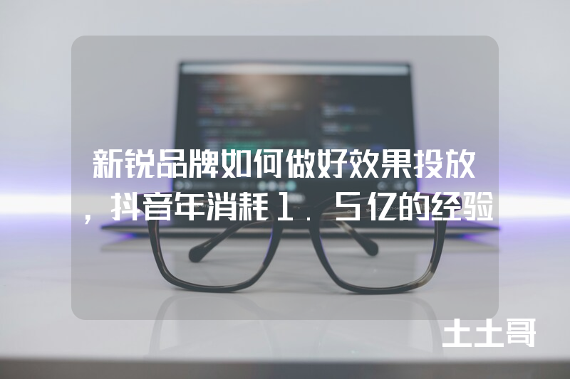 新锐品牌如何做好效果投放,抖音年消耗1.5亿的经验 新锐品牌如何做好效果投放,抖音年消耗1.5亿的经验