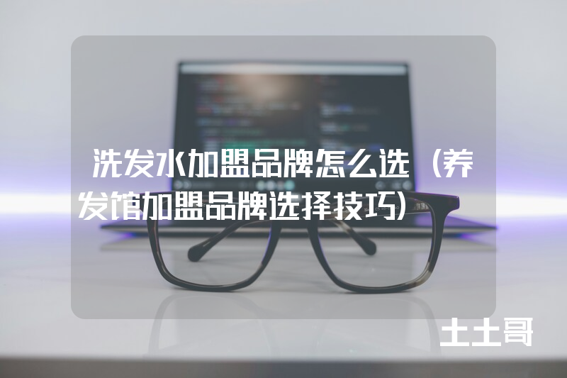 洗发水加盟品牌怎么选(养发馆加盟品牌选择技巧) 洗发水加盟品牌怎么选(养发馆加盟品牌选择技巧)