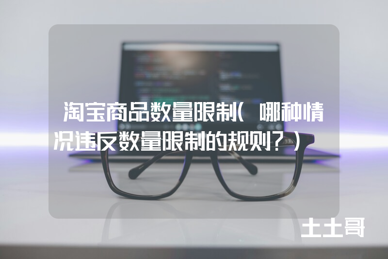 淘宝商品数量限制(哪种情况违反数量限制的规则?) 淘宝商品数量限制(哪种情况违反数量限制的规则?)