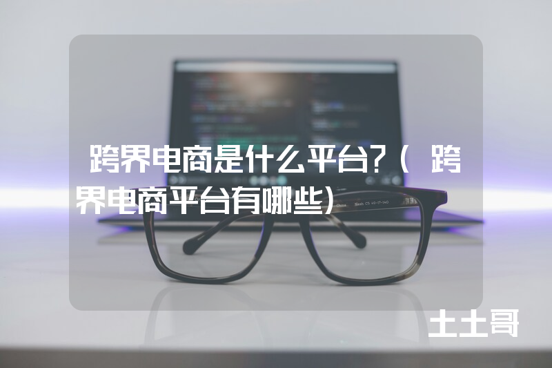 跨界电商是什么平台?(跨界电商平台有哪些) 跨界电商是什么平台?(跨界电商平台有哪些)