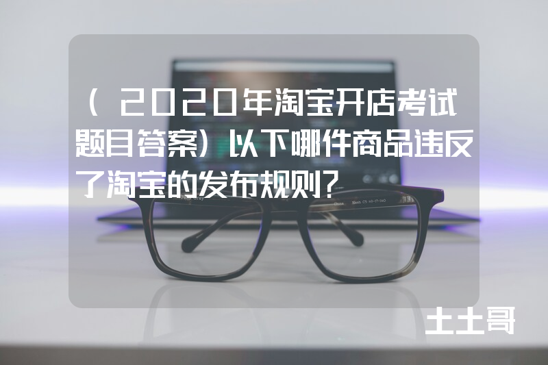 (2020年淘宝开店考试题目答案)以下哪件商品违反了淘宝的发布规则? (2020年淘宝开店考试题目答案)以下哪件商品违反了淘宝的发布规则?