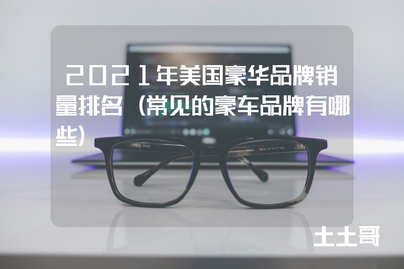 2021年美国豪华品牌销量排名(常见的豪车品牌有哪些) 2021年美国豪华品牌销量排名(常见的豪车品牌有哪些)