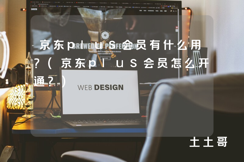 京东plus会员有什么用?(京东plus会员怎么开通?) 京东plus会员有什么用?(京东plus会员怎么开通?)
