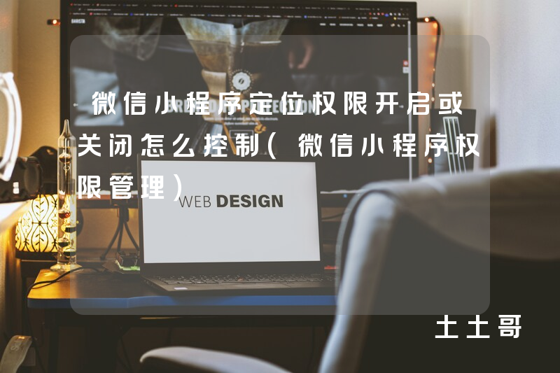 微信小程序定位权限开启或关闭怎么控制(微信小程序权限管理) 微信小程序定位权限开启或关闭怎么控制(微信小程序权限管理)