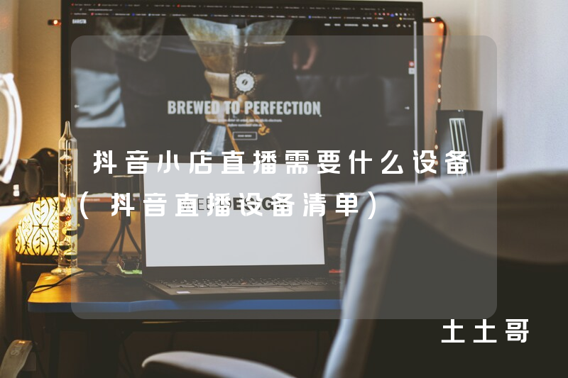 抖音小店直播需要什么设备(抖音直播设备清单) 抖音小店直播需要什么设备(抖音直播设备清单)