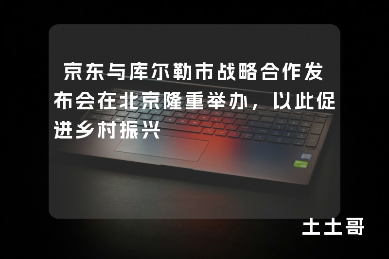 京东与库尔勒市战略合作发布会在北京隆重举办,以此促进乡村振兴 京东与库尔勒市战略合作发布会在北京隆重举办,以此促进乡村振兴