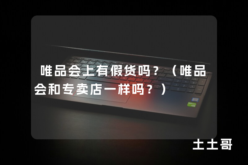 唯品会上有假货吗?(唯品会和专卖店一样吗?) 唯品会上有假货吗?(唯品会和专卖店一样吗?)