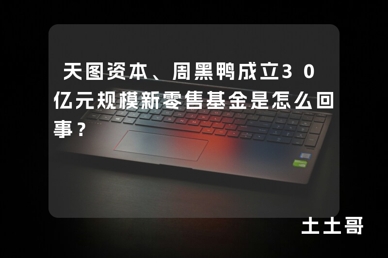 天图资本、周黑鸭成立30亿元规模新零售基金是怎么回事? 天图资本、周黑鸭成立30亿元规模新零售基金是怎么回事?