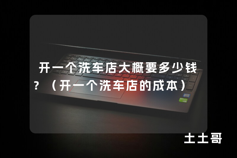 开一个洗车店大概要多少钱?(开一个洗车店的成本) 开一个洗车店大概要多少钱?(开一个洗车店的成本)