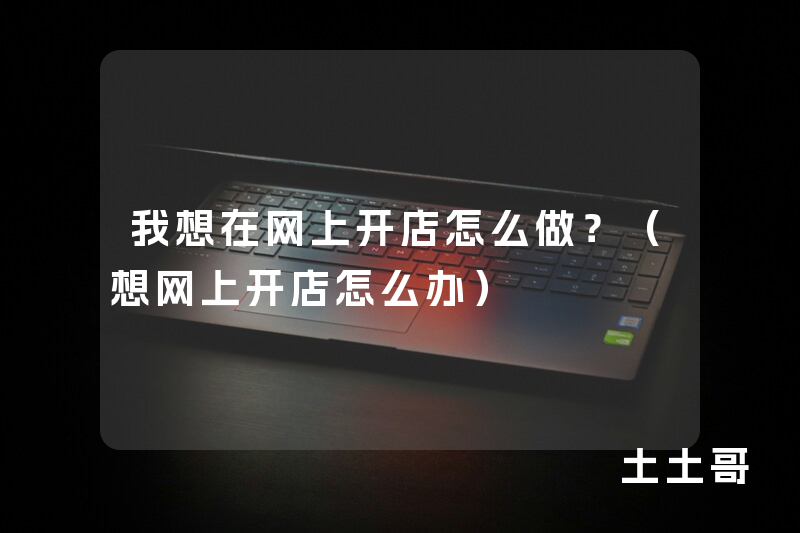 我想在网上开店怎么做?(想网上开店怎么办) 我想在网上开店怎么做?(想网上开店怎么办)