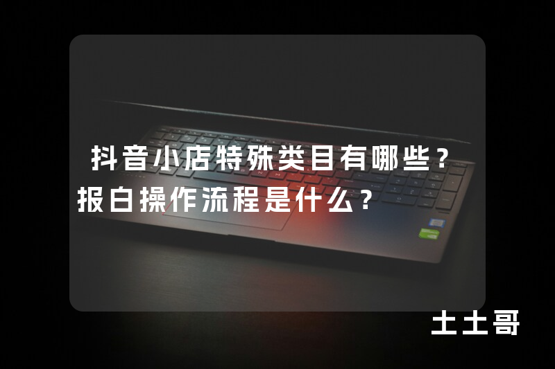 抖音小店特殊类目有哪些?报白操作流程是什么? 抖音小店特殊类目有哪些?报白操作流程是什么?