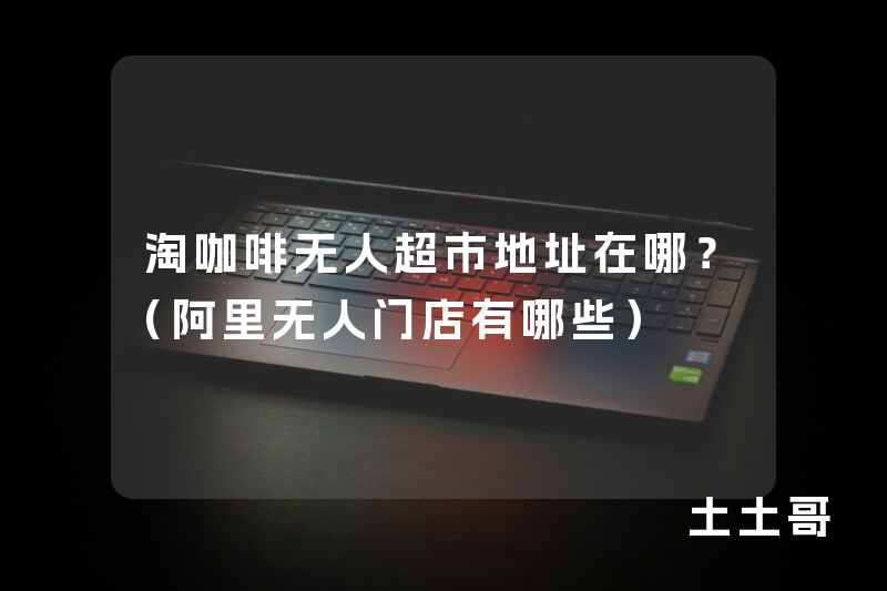 淘咖啡无人超市地址在哪?(阿里无人门店有哪些) 淘咖啡无人超市地址在哪?(阿里无人门店有哪些)