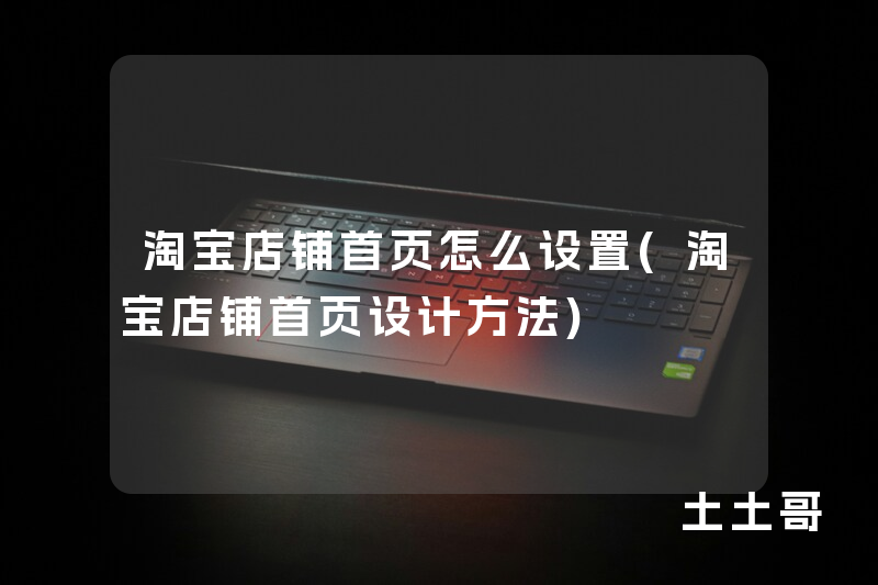 淘宝店铺首页怎么设置(淘宝店铺首页设计方法) 淘宝店铺首页怎么设置(淘宝店铺首页设计方法)