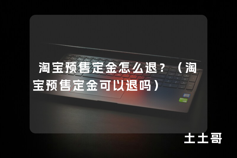 淘宝预售定金怎么退?(淘宝预售定金可以退吗) 淘宝预售定金怎么退?(淘宝预售定金可以退吗)
