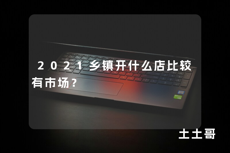 2021乡镇开什么店比较有市场? 2021乡镇开什么店比较有市场?