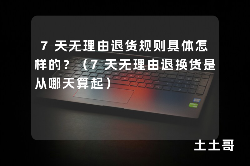 7天无理由退货规则具体怎样的?(7天无理由退换货是从哪天算起) 7天无理由退货规则具体怎样的?(7天无理由退换货是从哪天算起)