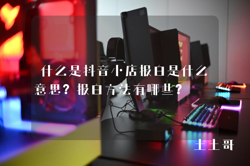 什么是抖音小店报白是什么意思?报白方法有哪些? 什么是抖音小店报白是什么意思?报白方法有哪些?